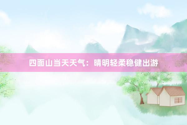 四面山当天天气：晴明轻柔稳健出游