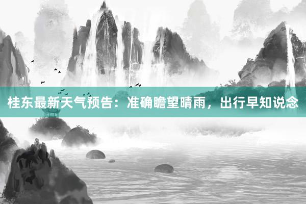 桂东最新天气预告：准确瞻望晴雨，出行早知说念